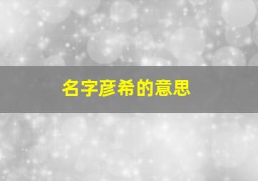 名字彦希的意思,刘彦希和刘弈君女孩子叫哪个名字好