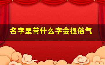 名字里带什么字会很俗气,名字中带什么字