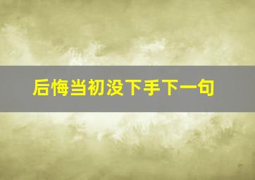 后悔当初没下手下一句,后悔当初没把你挽留是什么歌名?