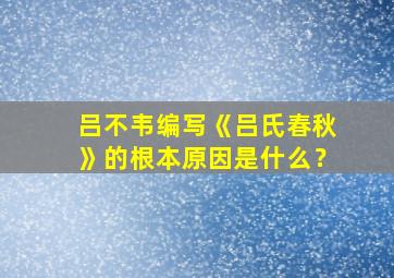 吕不韦编写《吕氏春秋》的根本原因是什么？,吕不韦著吕氏春秋