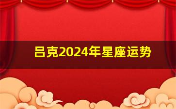 吕克2024年星座运势,吕克2024年星座运势查询