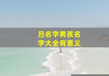 吕名字男孩名字大全有意义,姓吕的男孩名字吕姓男孩名字大全