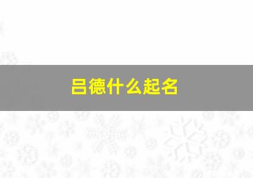 吕德什么起名,帮忙按生辰八字给女孩子起名字