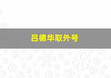 吕德华取外号,吕德华是什么