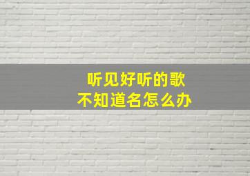 听见好听的歌不知道名怎么办,听到好歌不知道歌名怎么办