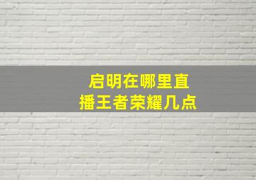 启明在哪里直播王者荣耀几点,《王者荣耀》启明长什么样