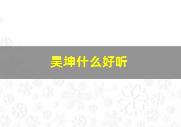 吴坤什么好听,吴坤什么好听名字