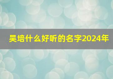 吴培什么好听的名字2024年,吴姓培字辈