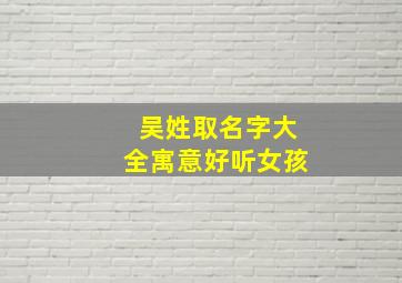 吴姓取名字大全寓意好听女孩,吴姓最好听最有诗意的女孩名字吴姓女宝宝气质名字大全