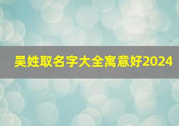 吴姓取名字大全寓意好2024,吴姓取名大全2024年