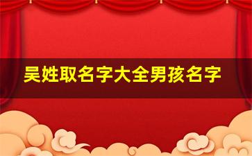 吴姓取名字大全男孩名字,吴姓寓意好的男孩名字吴姓寓意好的男孩名字优选