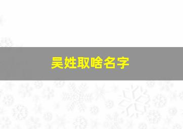 吴姓取啥名字,吴姓取啥名字好听男孩