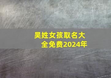 吴姓女孩取名大全免费2024年,吴姓女孩起名100分