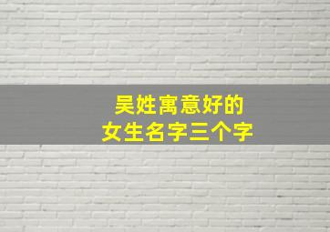 吴姓寓意好的女生名字三个字,吴姓寓意好的女生名字三个字大全