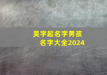 吴字起名字男孩名字大全2024,吴字姓名大全男孩