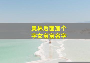 吴林后面加个字女宝宝名字,吴林后面加个字女宝宝名字怎么取