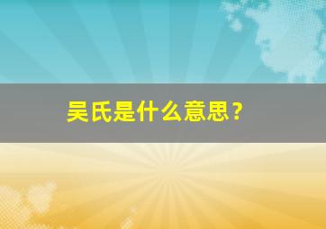 吴氏是什么意思？,吴氏是怎么由来的