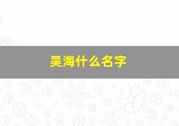 吴海什么名字,吴海什么名字好听男孩