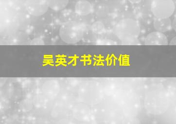 吴英才书法价值,2017关工委工作总结范文