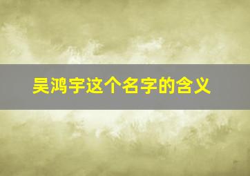 吴鸿宇这个名字的含义,吴鸿宇这个名字的含义是什么