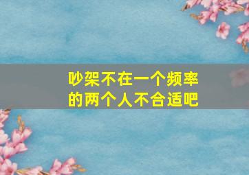 吵架不在一个频率的两个人不合适吧,吵架不在一个频率上