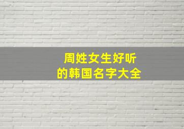 周姓女生好听的韩国名字大全,周姓韩国艺人有谁?