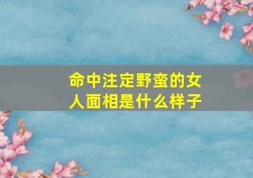 命中注定野蛮的女人面相是什么样子,性格野蛮的女人