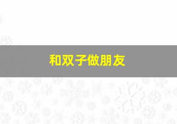 和双子做朋友,和双子座做朋友