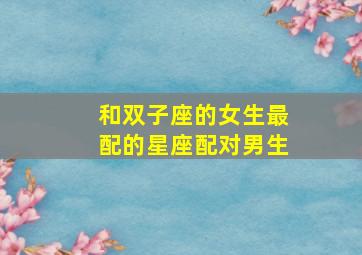 和双子座的女生最配的星座配对男生,和双子座女生相处禁忌