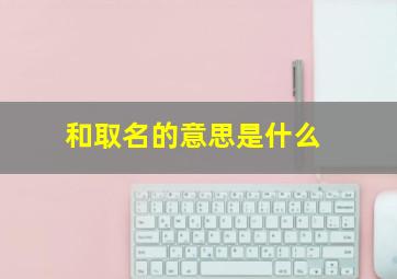 和取名的意思是什么,和字取名的含义是什么