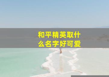 和平精英取什么名字好可爱,和平精英名字可爱好听