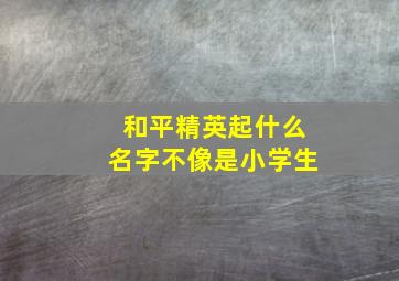 和平精英起什么名字不像是小学生,和平精英起什么名字不像是小学生的