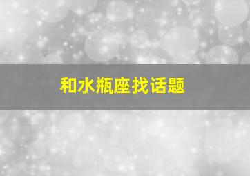 和水瓶座找话题,和水瓶座聊天说什么