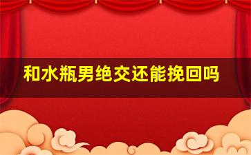 和水瓶男绝交还能挽回吗,和水瓶男绝交还能挽回吗女生