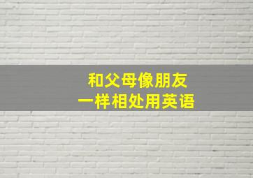 和父母像朋友一样相处用英语,如何跟父母相处英语作文