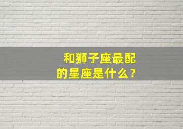 和狮子座最配的星座是什么？,跟狮子座最配的星座配对