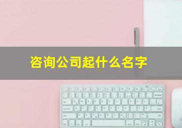 咨询公司起什么名字,咨询公司起什么名好