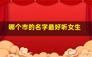 哪个市的名字最好听女生,中国哪个市名字最好听