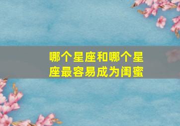 哪个星座和哪个星座最容易成为闺蜜,十二星座的最佳闺蜜是哪个星座