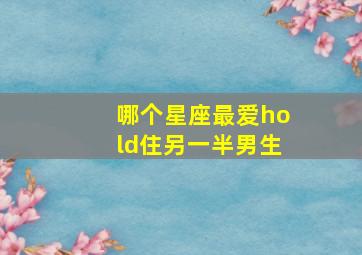 哪个星座最爱hold住另一半男生,哪个星座最喜欢恋爱