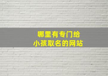 哪里有专门给小孩取名的网站,哪里有专门给小孩取名的网站啊