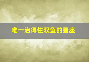 唯一治得住双鱼的星座,哪些星座驾驭得了双鱼座唯一管得住双鱼座的星座