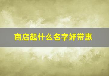 商店起什么名字好带惠,商店起名字大全