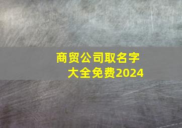 商贸公司取名字大全免费2024,商贸公司取名字大全免费2024年