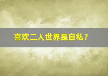 喜欢二人世界是自私？,喜欢过二人世界有错吗