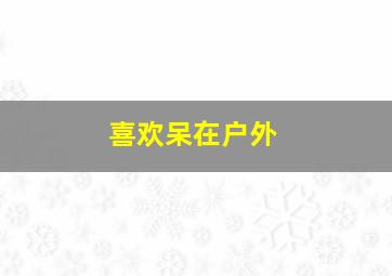 喜欢呆在户外,喜欢户外的人是什么心理