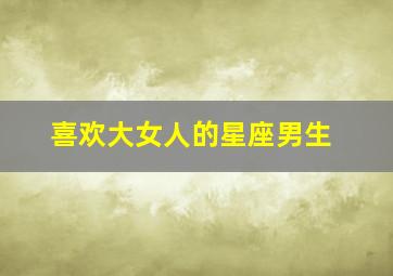 喜欢大女人的星座男生,喜欢大女人的星座男生什么性格