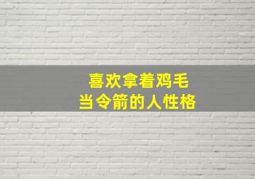 喜欢拿着鸡毛当令箭的人性格,喜欢拿着鸡毛当令箭的人性格特点