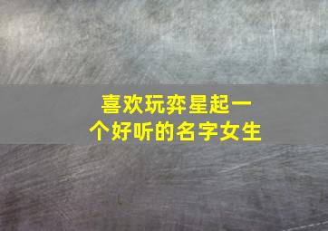 喜欢玩弈星起一个好听的名字女生,适合玩弈星的名字