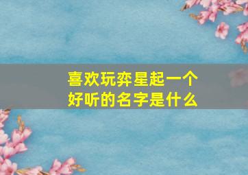 喜欢玩弈星起一个好听的名字是什么,适合玩弈星的名字